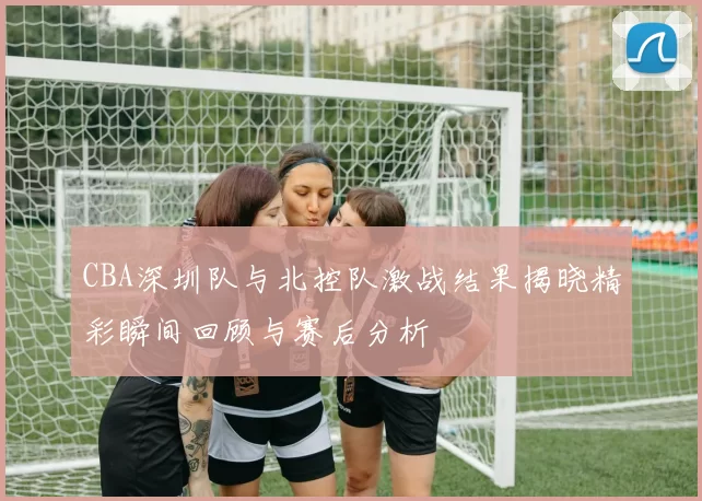CBA深圳队与北控队激战结果揭晓精彩瞬间回顾与赛后分析