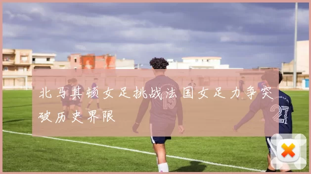 北马其顿女足挑战法国女足力争突破历史界限
