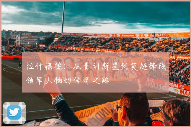 拉什福德：从青训新星到英超锋线领军人物的传奇之路