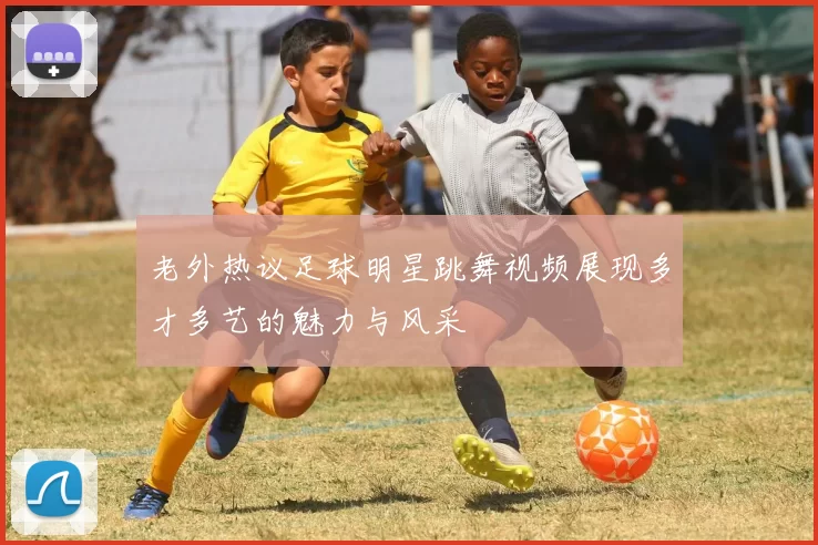 老外热议足球明星跳舞视频展现多才多艺的魅力与风采