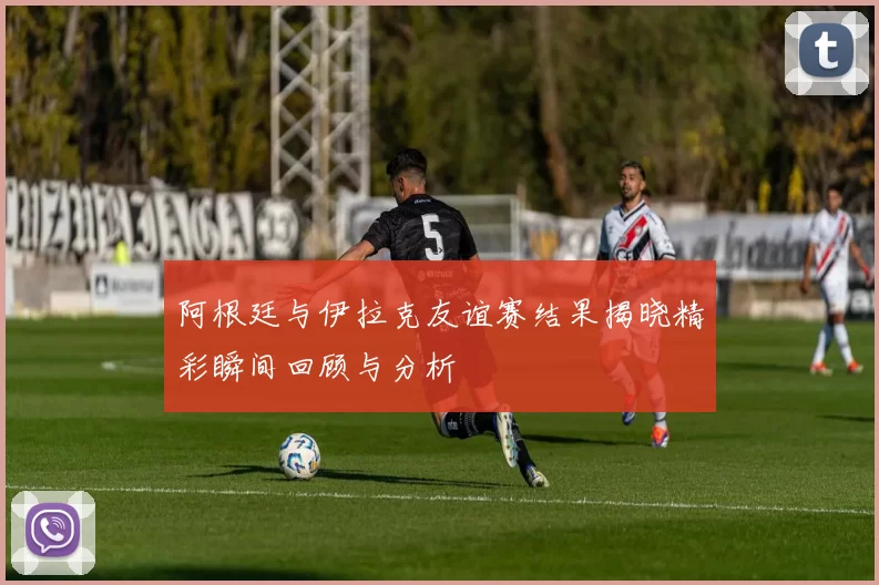 阿根廷与伊拉克友谊赛结果揭晓精彩瞬间回顾与分析