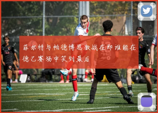 菲尔特与帕德博恩激战在即谁能在德乙赛场中笑到最后