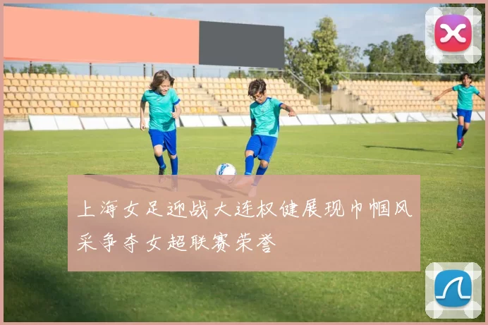 上海女足迎战大连权健展现巾帼风采争夺女超联赛荣誉