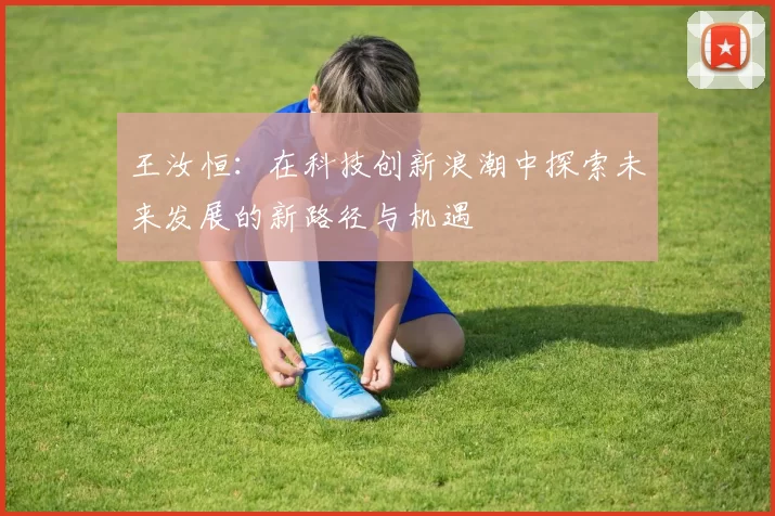 王汝恒：在科技创新浪潮中探索未来发展的新路径与机遇